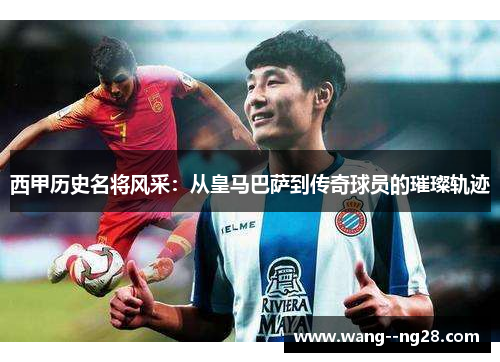 西甲历史名将风采：从皇马巴萨到传奇球员的璀璨轨迹