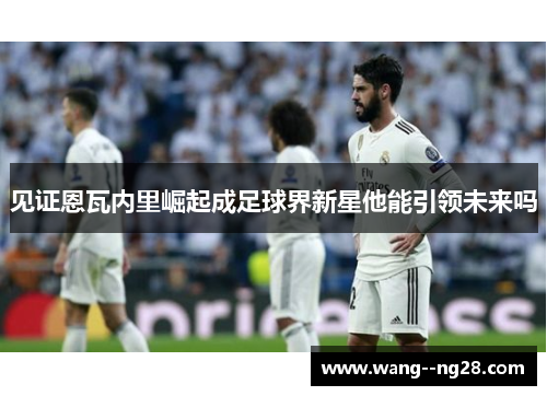 见证恩瓦内里崛起成足球界新星他能引领未来吗
