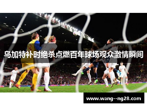 乌加特补时绝杀点燃百年球场观众激情瞬间