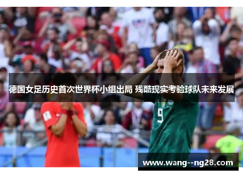 德国女足历史首次世界杯小组出局 残酷现实考验球队未来发展 德国女足历史首次世界杯小组出局 残酷现实考验球队未来发展