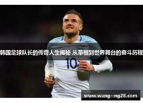 韩国足球队长的传奇人生揭秘 从草根到世界舞台的奋斗历程 韩国足球队长的传奇人生揭秘 从草根到世界舞台的奋斗历程