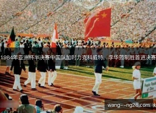 1984年亚洲杯半决赛中国队加时力克科威特,李华筠制胜首进决赛 1984年亚洲杯半决赛中国队加时力克科威特,李华筠制胜首进决赛